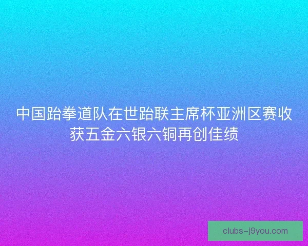 中国跆拳道队在世跆联主席杯亚洲区赛收获五金六银六铜再创佳绩