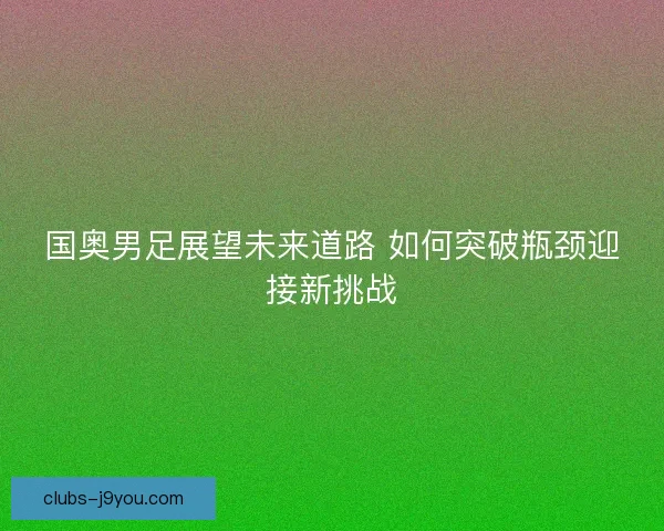 国奥男足展望未来道路 如何突破瓶颈迎接新挑战