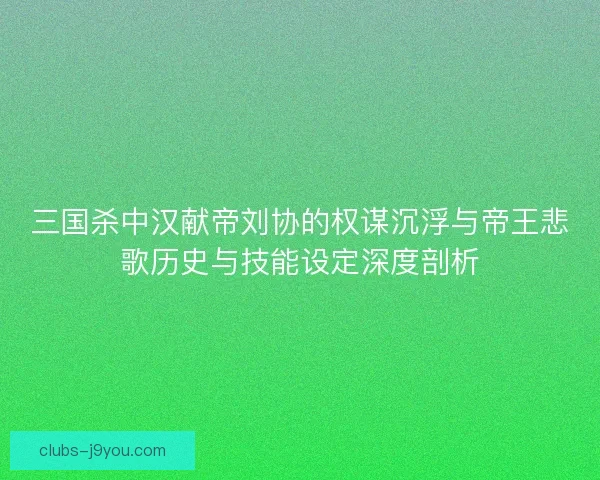 三国杀中汉献帝刘协的权谋沉浮与帝王悲歌历史与技能设定深度剖析