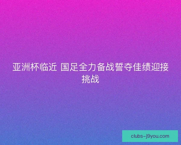亚洲杯临近 国足全力备战誓夺佳绩迎接挑战